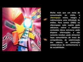 Muito mais que um meio de comunicação ou mídia, o  ciberespaço  reúne, integra e redimensiona uma infinidade de mídias. Para Lemos (2002) no ciberespaço cada sujeito pode adicionar, retirar e modificar conteúdos dessa estrutura; pode disparar informações e não somente receber, pode alimentar laços comunitários de troca de competências, de coletivização dos saberes, de construção colaborativas de conhecimento e de sociabilidade.  