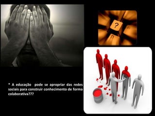* A educação  pode se apropriar das redes sociais para construir conhecimento de forma colaborativa??? 