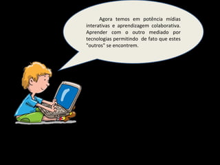 Agora temos em potência mídias interativas e aprendizagem colaborativa. Aprender com o outro mediado por tecnologias permitindo  de fato que estes "outros" se encontrem. 