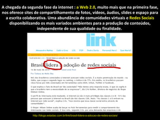 A web 2.0 A chegada da segunda fase da internet :  a Web 2.0 , muito mais que na primeira fase, nos oferece sites de compartilhamento de fotos, vídeos, áudios, slides e espaço para a escrita colaborativa. Uma abundância de comunidades virtuais e  Redes Sociais  disponibilizando os mais variados ambientes para a produção de conteúdos, independente de sua qualidade ou finalidade.  http://blogs.estadao.com.br/link/brasil-lidera-a-adocao-de-redes-sociais/ 