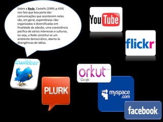 Sobre a  Rede , Castells (1999; p.439) nos fala que boa parte das comunicações que acontecem nelas são, em geral, espontâneas não-organizadas e diversificadas em finalidade de adesão, uma coexistência pacifica de vários interesses e culturas, ou seja, a Rede constitui-se um ambiente democrático, aberta às divergências de idéias. 