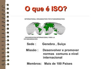 O que é ISO?O que é ISO?
ORGANIZACION INTERNACIONAL PARA LA
ESTANDARIZACIÓN
INTERNATIONAL ORGANIZATION FOR STANDARDIZATION
Sede : Genebra , Suiça
Missão : Desenvolver e promover
normas comuns a nível
internacional
Membros: Mais de 100 Países
 