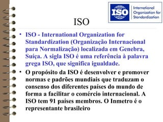 ISO
• ISO - International Organization for
Standardization (Organização Internacional
para Normalização) localizada em Genebra,
Suíça. A sigla ISO é uma referência à palavra
grega ISO, que significa igualdade.
• O propósito da ISO é desenvolver e promover
normas e padrões mundiais que traduzam o
consenso dos diferentes países do mundo de
forma a facilitar o comércio internacional. A
ISO tem 91 países membros. O Inmetro é o
representante brasileiro
 