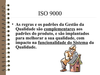 ISO 9000
• As regras e os padrões da Gestão da
Qualidade são complementares aos
padrões do produto, e são implantados
para melhorar a sua qualidade, com
impacto na funcionalidade do Sistema da
Qualidade.
 