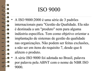 ISO 9000
• A ISO 9000:2000 é uma série de 3 padrões
internacionais para "Gestão da Qualidade. Ela não
é destinada a um "produto" nem para alguma
indústria específica. Tem como objetivo orientar a
implantação de sistemas de gestão da qualidade
nas organizações. Não podem ser feitas exclusões,
a não ser em itens do requisito 7, desde que ñ
afetem o produto.
• A série ISO 9000 foi adotada no Brasil, palavra
por palavra pela ABNT com o nome de NBR ISO
9000.
 