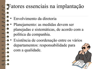 Fatores essenciais na implantação
• Envolvimento da diretoria
• Planejamento: as medidas devem ser
planejadas e sistemáticas, de acordo com a
política da companhia.
• Existência de coordenação entre os vários
departamentos: responsabilidade para
com a qualidade.
 