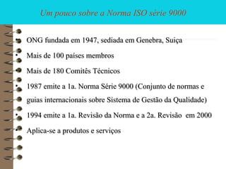 Um pouco sobre a Norma ISO série 9000
• ONG fundada em 1947, sediada em Genebra, SuiçaONG fundada em 1947, sediada em Genebra, Suiça
• Mais de 100 países membrosMais de 100 países membros
• Mais de 180 Comitês TécnicosMais de 180 Comitês Técnicos
• 1987 emite a 1a. Norma Série 9000 (Conjunto de normas e1987 emite a 1a. Norma Série 9000 (Conjunto de normas e
guias internacionais sobre Sistema de Gestão da Qualidade)guias internacionais sobre Sistema de Gestão da Qualidade)
• 1994 emite a 1a. Revisão da Norma1994 emite a 1a. Revisão da Norma e a 2a. Revisãoe a 2a. Revisão em 2000em 2000
• Aplica-se a produtos e serviçosAplica-se a produtos e serviços
 