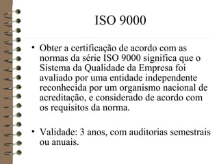 ISO 9000
• Obter a certificação de acordo com as
normas da série ISO 9000 significa que o
Sistema da Qualidade da Empresa foi
avaliado por uma entidade independente
reconhecida por um organismo nacional de
acreditação, e considerado de acordo com
os requisitos da norma.
• Validade: 3 anos, com auditorias semestrais
ou anuais.
 