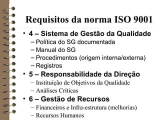 Requisitos da norma ISO 9001
• 4 – Sistema de Gestão da Qualidade
– Política do SG documentada
– Manual do SG
– Procedimentos (origem interna/externa)
– Registros
• 5 – Responsabilidade da Direção
– Instituição de Objetivos da Qualidade
– Análises Críticas
• 6 – Gestão de Recursos
– Financeiros e Infra-estrutura (melhorias)
– Recursos Humanos
 