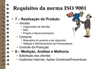 Requisitos da norma ISO 9001
• 7 – Realização do Produto
– Vendas:
• Capacidade de Atender
• SAC
• Projeto e Desenvolvimento
– Compras
• Requisitos do produto a ser adquirido
• Seleção e Monitoramento de Fornecedores
– Controle da Produção
• 8 – Medição, Análise e Melhoria
– Satisfação dos clientes
– Auditorias Internas, Ações Corretivas/Preventivas
 