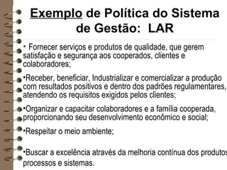 Exemplo de Política do Sistema
de Gestão: LAR
• Fornecer serviços e produtos de qualidade, que gerem
satisfação e segurança aos cooperados, clientes e
colaboradores;
•Receber, beneficiar, Industrializar e comercializar a produção
com resultados positivos e dentro dos padrões regulamentares,
atendendo os requisitos exigidos pelos clientes;
•Organizar e capacitar colaboradores e a família cooperada,
proporcionando seu desenvolvimento econômico e social;
•Respeitar o meio ambiente;
•Buscar a excelência através da melhoria contínua dos produtos
processos e sistemas.
 