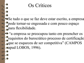Os Críticos
• Se tudo o que se faz deve estar escrito, a empresa
pode tornar-se engessada e com pouco espaço
para flexibilidade.
• “a empresa se preocupou tanto em preencher os
requisitos do burocrático processo de certificação
que se esqueceu de ser competitiva” (CAMPOS
apud LOBOS, 1996).
 