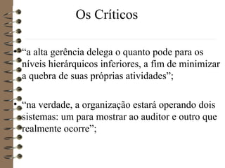 Os Críticos
• “a alta gerência delega o quanto pode para os
níveis hierárquicos inferiores, a fim de minimizar
a quebra de suas próprias atividades”;
• “na verdade, a organização estará operando dois
sistemas: um para mostrar ao auditor e outro que
realmente ocorre”;
 