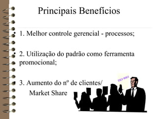Principais Benefícios
• 1. Melhor controle gerencial - processos;
• 2. Utilização do padrão como ferramenta
promocional;
• 3. Aumento do nº de clientes/
Market Share
ISO 9001
 