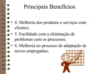 Principais Benefícios
• 4. Melhoria dos produtos e serviços com
clientes;
• 5. Facilidade com a eliminação de
problemas com os processos;
• 6. Melhoria no processo de adaptação de
novos empregados;
 