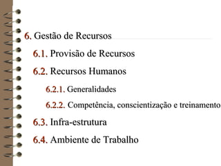 6.6. Gestão de RecursosGestão de Recursos
6.1.6.1. Provisão de RecursosProvisão de Recursos
6.2.6.2. Recursos HumanosRecursos Humanos
6.2.1.6.2.1. GeneralidadesGeneralidades
6.2.2.6.2.2. Competência, conscientização e treinamentoCompetência, conscientização e treinamento
6.3.6.3. Infra-estruturaInfra-estrutura
6.4.6.4. Ambiente de TrabalhoAmbiente de Trabalho
 