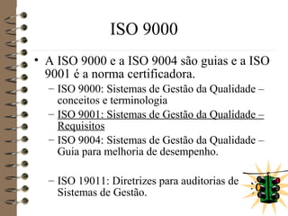 ISO 9000
• A ISO 9000 e a ISO 9004 são guias e a ISO
9001 é a norma certificadora.
– ISO 9000: Sistemas de Gestão da Qualidade –
conceitos e terminologia
– ISO 9001: Sistemas de Gestão da Qualidade –
Requisitos
– ISO 9004: Sistemas de Gestão da Qualidade –
Guia para melhoria de desempenho.
– ISO 19011: Diretrizes para auditorias de
Sistemas de Gestão.
 
