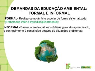 DEMANDAS DA EDUCAÇÃO AMBIENTAL:
           FORMAL E INFORMAL
FORMAL- Realiza-se no âmbito escolar de forma sistematizada
(Trabalhada inter e transdisciplinarmente);
INFORMAL- Baseada em trabalhos coletivos gerando aprendizado,
o conhecimento é constituído através de situações problemas;
 