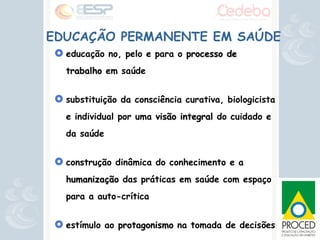 EDUCAÇÃO PERMANENTE EM SAÚDE educação no, pelo e para o  processo de trabalho  em saúde substituição da consciência curativa, biologicista e individual por uma  visão integral  do cuidado e da saúde construção dinâmica do conhecimento e a  humanização  das práticas em saúde com espaço para a auto-crítica  estímulo ao  protagonismo  na tomada de decisões   compreende a  co-gestão  e  planejamento  coletivo 