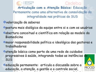 Articulação com a Atenção Básica:  Educação Permanente como uma alternativa de consolidação da integralidade nas práticas do SUS valorização de saberes postura mais dialógica da equipe entre si e com os usuários abertura conceitual e científica em relação ao modelo da Biomedicina  maior responsabilidade política e ideológica dos gestores e trabalhadores atenção básica como parte de uma rede de cuidados progressivos à saúde, integrando todas as instâncias do SUS educação permanente:  articula a discussão sobre a educação, a atenção, a gestão e o controle social, consolidando, na prática o princípio da integralidade  
