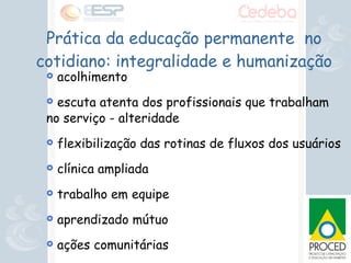 Prática da educação permanente  no cotidiano: integralidade e humanização acolhimento escuta atenta dos profissionais que trabalham no serviço - alteridade flexibilização das rotinas de fluxos dos usuários clínica ampliada trabalho em equipe aprendizado mútuo ações comunitárias projetos terapêuticos singulares 