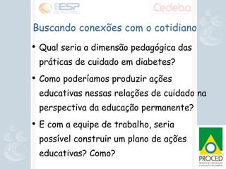 Qual seria a dimensão pedagógica das práticas de cuidado em diabetes? Como poderíamos produzir ações educativas nessas relações de cuidado na perspectiva da educação permanente? E com a equipe de trabalho, seria possível construir um plano de ações educativas? Como? Buscando conexões com o cotidiano 