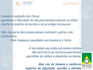 Somada à sedução das flores,  queremos a liberdade de não precisarmos abaixar os olhos  diante da miséria de muitos e do privilégio de poucos. Não faz parte dos nossos planos confundir justiça com intolerância. Nem tampouco igualdade com mesmice e tédio. A sociedade que pulsa em nossos sonhos não será feita de heróicos penitentes guardiões de velhas e absolutas verdades. Mas sim de homens e mulheres repletos de dignidade, paixões e dúvidas 
