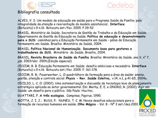 Bibliografia consultada ALVES, V. S. Um modelo de educação em saúde para o Programa Saúde da Família: pela integralidade da atenção e reorientação do modelo assistencial . Interface  (Botucatu) v.9 n.16  Botucatu set./fev. 2005. P.39-52 BRASIL. Ministério da Saúde. Secretaria de Gestão do Trabalho e da Educação em Saúde. Departamento de Gestão da Educação na Saúde.  Política de educação e desenvolvimento para o SUS:  caminhos para a Educação Permanente em Saúde – pólos de Educação Permanente em Saúde. Brasília: Ministério da Saúde, 2004.  BRASIL.  Política Nacional de Humanização. Documento base para gestores e trabalhadores do SUS.  Ministério  da Saúde, Brasília, 2004. BRASIL.  Revista Brasileira de Saúde da Família . Brasília: Ministério da Saúde, ano V, n° 7, jan. 2003/abr. 2004.(Edição especial) CECCIM, R. B. Educação Permanente em Saúde: desafio ambicioso e necessário.  Interface  (Botucatu) v.9 n.16  Botucatu set./fev. 2005. P. 161-178. CECCIM, R. B.; Feuerwerker, L. O quadrilátero da formação para a área da saúde: ensino, gestão, atenção e controle social.  Physis - Rev. Saúde Coletiva,  v.14, n.1, p.41-65, 2004a.  CECILIO, L. C. O. (2002). Uma sistematização e discussão de tecnologia leve de planejamento estratégico aplicada ao setor governamental. Em: Merhy, E. E. e ONOKO, R. (2002). Agir em Saúde: um desafio para o público. São Paulo: Hucitec. GUATTARI, F.  A três ecologias.  Campinas, Papirus, 1990. MOTTA, J. I. J.;  BUSS, P;  NUNES, T. C. M. Novos desafios educacionais para a  formação de recursos humanos em saúde.  Olho Mágico  - Vol. 8 - Nº 3 set./dez.2001. 
