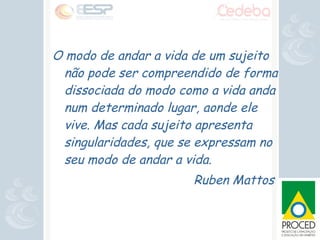 O modo de andar a vida de um sujeito não pode ser compreendido de forma dissociada do modo como a vida anda num determinado lugar, aonde ele vive. Mas cada sujeito apresenta singularidades, que se expressam no seu modo de andar a vida. Ruben Mattos  