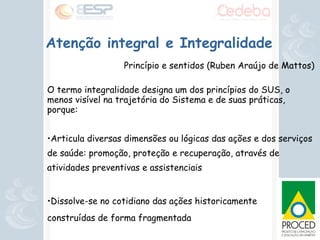 Atenção integral e Integralidade Princípio e sentidos (Ruben Araújo de Mattos) ‏ O termo integralidade designa um dos princípios do SUS, o menos visível na trajetória do Sistema e de suas práticas, porque: Articula diversas dimensões ou lógicas das ações e dos serviços de saúde: promoção, proteção e recuperação, através de atividades preventivas e assistenciais Dissolve-se no cotidiano das ações historicamente  construídas de forma fragmentada 