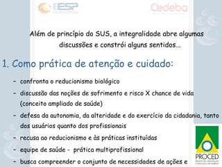 Além de princípio do SUS, a integralidade abre algumas discussões e constrói alguns sentidos... 1. Como prática de atenção e cuidado: confronta o reducionismo biológico discussão das noções de sofrimento e risco X chance de vida (conceito ampliado de saúde)‏ defesa da autonomia, da alteridade e do exercício da cidadania, tanto dos usuários quanto dos profissionais recusa ao reducionismo e às práticas instituídas equipe de saúde -  prática multiprofissional  busca compreender o conjunto de necessidades de ações e serviços de saúde que um sujeito apresenta 