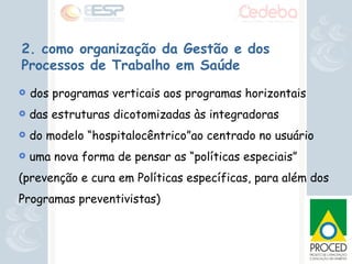2. como organização da Gestão e dos Processos de Trabalho em Saúde dos programas verticais aos programas horizontais das estruturas dicotomizadas às integradoras do modelo “hospitalocêntrico”ao centrado no usuário uma nova forma de pensar as “políticas especiais” (prevenção e cura em Políticas específicas, para além dos Programas preventivistas) 