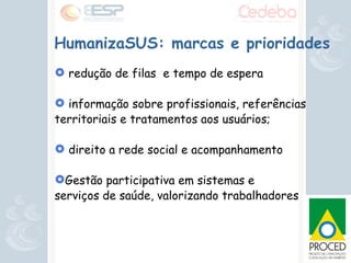 HumanizaSUS: marcas e prioridades redução de filas  e tempo de espera informação sobre profissionais, referências territoriais e tratamentos aos usuários; direito a rede social e acompanhamento Gestão participativa em sistemas e  serviços de saúde, valorizando trabalhadores 