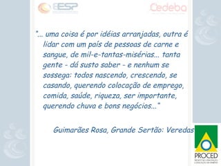 “ ... uma coisa é por idéias arranjadas, outra é lidar com um país de pessoas de carne e sangue, de mil-e-tantas-misérias... tanta gente - dá susto saber - e nenhum se sossega: todos nascendo, crescendo, se casando, querendo colocação de emprego, comida, saúde, riqueza, ser importante, querendo chuva e bons negócios...“  Guimarães Rosa, Grande Sertão: Veredas 
