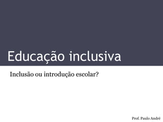Educação inclusiva 
Inclusão ou introdução escolar? 
Prof. Paulo André  