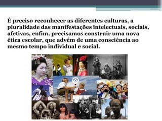 É preciso reconhecer as diferentes culturas, a pluralidade das manifestações intelectuais, sociais, afetivas, enfim, precisamos construir uma nova ética escolar, que advém de uma consciência ao mesmo tempo individual e social.  