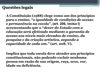 A Constituição (1988) elege como um dos princípios para o ensino, “a igualdade de condições de acesso e permanência na escola”, (art. 206, inciso I) acrescentando que o “dever do Estado com a educação será efetivado mediante a garantia de acesso aos níveis mais elevados do ensino, da pesquisa e da criação artística, segundo a capacidade de cada um.” (art. 208, V). Questões legaisImplica que toda escola deve atender aos princípios constitucionais, não podendo excluir nenhuma pessoa em razão de sua origem, raça, sexo, cor, idade ou deficiência.  