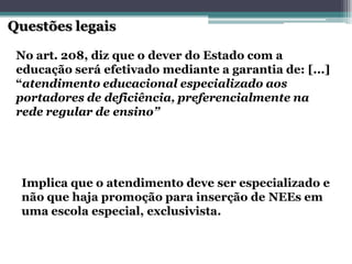 Questões legais 
No art. 208, diz que o dever do Estado com a educação será efetivado mediante a garantia de: [...] “atendimento educacional especializado aos portadores de deficiência, preferencialmente na rede regular de ensino” Implica que o atendimento deve ser especializado e não que haja promoção para inserção de NEEsem uma escola especial, exclusivista.  