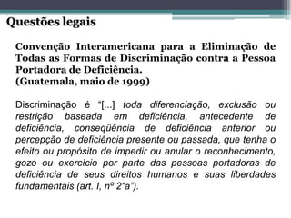 ConvençãoInteramericanaparaaEliminaçãodeTodasasFormasdeDiscriminaçãocontraaPessoaPortadoradeDeficiência. 
(Guatemala,maiode1999) 
Discriminaçãoé“[...]todadiferenciação,exclusãoourestriçãobaseadaemdeficiência,antecedentededeficiência,conseqüênciadedeficiênciaanterioroupercepçãodedeficiênciapresenteoupassada,quetenhaoefeitooupropósitodeimpedirouanularoreconhecimento, gozoouexercícioporpartedaspessoasportadorasdedeficiênciadeseusdireitoshumanosesuasliberdadesfundamentais(art.I,nº2“a”). Questões legais  