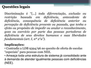 Implicações: 
•Contradiz a LDB 9394/96 no quesito de oferta de escolas “especiais” para pessoas com NEE. 
•Ameaça toda uma estrutura de sistema já consolidado ante à demanda de atender igualmente pessoas com deficiências (NEE). 
Discriminaçãoé“[...]todadiferenciação,exclusãoourestriçãobaseadaemdeficiência,antecedentededeficiência,consequênciadedeficiênciaanterioroupercepçãodedeficiênciapresenteoupassada,quetenhaoefeitooupropósitodeimpedirouanularoreconhecimento, gozoouexercícioporpartedaspessoasportadorasdedeficiênciadeseusdireitoshumanosesuasliberdadesfundamentais(art.I,nº2“a”). Questões legais  
