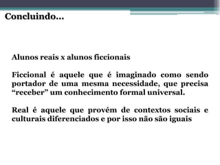 AlunosreaisxalunosficcionaisFiccionaléaquelequeéimaginadocomosendoportadordeumamesmanecessidade,queprecisa“receber”umconhecimentoformaluniversal. Realéaquelequeprovémdecontextossociaiseculturaisdiferenciadoseporissonãosãoiguais 
Concluindo...  