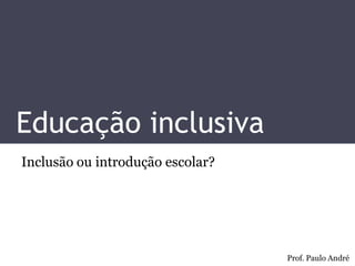Educação inclusiva 
Inclusão ou introdução escolar? 
Prof. Paulo André 