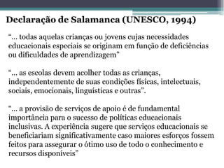 “... todas aquelas crianças ou jovens cujas necessidades educacionais especiais se originam em função de deficiências ou dificuldades de aprendizagem” 
“... as escolas devem acolher todas as crianças, independentemente de suas condições físicas, intelectuais, 
sociais, emocionais, linguísticas e outras”. 
“... a provisão de serviços de apoio é de fundamental importância para o sucesso de políticas educacionais inclusivas. A experiência sugere que serviços educacionais se beneficiariam significativamente caso maiores esforços fossem feitos para assegurar o ótimo uso de todo o conhecimento e recursos disponíveis” 
Declaração de Salamanca (UNESCO, 1994)  