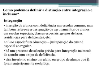 Como podemos definir a distinção entre integração e inclusão? 
Integração 
•inserção de alunos com deficiência nas escolas comuns, mas também refere-se a designação de agrupamentos de alunos em escolas especiais, classes especiais, grupos de lazer, residências para deficientes, etc. 
•aluno especial naeducação–justaposição do ensino especial ao regular. 
•há um processo de seleção prévia para integração na escola de acordo com o tipo de deficiência. 
•visa inserir no ensino um aluno ou grupo de alunos que já foram anteriormente excluídos.  