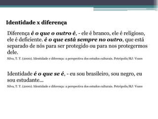 Identidade x diferençaDiferença é o que o outro é,-ele é branco, ele é religioso, ele é deficiente. é o que está sempre no outro, que está separado de nós para ser protegido ou para nos protegermos dele. Silva, T. T. (2000). Identidade e diferença: a perspectiva dos estudos culturais. Petrópolis/RJ: Vozes 
Identidade é o que se é, -eu sou brasileiro, sou negro, eu sou estudante... 
Silva, T. T. (2000). Identidade e diferença: a perspectiva dos estudos culturais. Petrópolis/RJ: Vozes  