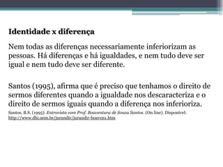 Identidade x diferençaNem todas as diferenças necessariamente inferiorizam as pessoas. Há diferenças e há igualdades, e nem tudo deve ser igual e nem tudo deve ser diferente. Santos (1995), afirma que é preciso que tenhamos o direito de sermos diferentes quando a igualdade nos descaracteriza e o direito de sermos iguais quando a diferença nos inferioriza. Santos, B.S.(1995). Entrevista com Prof. Boaventurade Souza Santos. (On line). Disponível: http://www.dhi.uem.br/jurandir/jurandir-boaven1.htm  