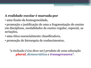 “a inclusão é (ou deve ser) produto de uma educação plural, democráticae transgressora”. 
A realidade escolar é marcada por 
•uma ilusão da homogeneidade, 
•promoção e justificação de uma a fragmentação do ensino em disciplinas, modalidades de ensino regular, especial, as seriações, 
•uma ótica essencialmente classificadora, 
•promoção de hierarquia de conhecimentos.  
