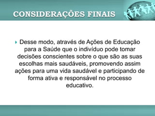 CONSIDERAÇÕES FINAIS
 Desse modo, através de Ações de Educação
para a Saúde que o indivíduo pode tomar
decisões conscientes sobre o que são as suas
escolhas mais saudáveis, promovendo assim
ações para uma vida saudável e participando de
forma ativa e responsável no processo
educativo.
 