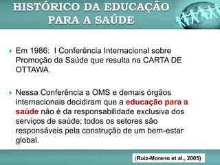  Em 1986: I Conferência Internacional sobre
Promoção da Saúde que resulta na CARTA DE
OTTAWA.
 Nessa Conferência a OMS e demais órgãos
internacionais decidiram que a educação para a
saúde não é da responsabilidade exclusiva dos
serviços de saúde; todos os setores são
responsáveis pela construção de um bem-estar
global.
HISTÓRICO DA EDUCAÇÃO
PARA A SAÚDE
(Ruiz-Moreno et al., 2005)
 