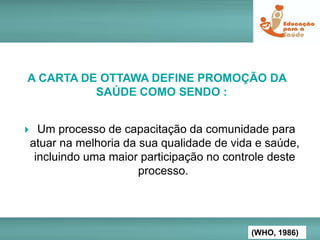  Um processo de capacitação da comunidade para
atuar na melhoria da sua qualidade de vida e saúde,
incluindo uma maior participação no controle deste
processo.
A CARTA DE OTTAWA DEFINE PROMOÇÃO DA
SAÚDE COMO SENDO :
(WHO, 1986)
 